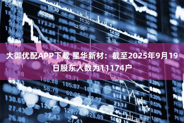 大御优配APP下载 星华新材：截至2025年9月19日股东人数为11174户