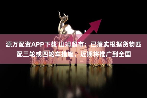 源万配资APP下载 山姆超市：已落实根据货物匹配三轮或四轮车措施，近期将推广到全国