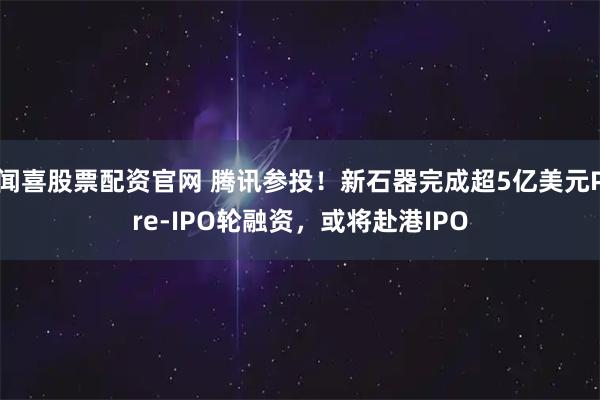 闻喜股票配资官网 腾讯参投！新石器完成超5亿美元Pre-IPO轮融资，或将赴港IPO
