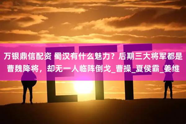 万银鼎信配资 蜀汉有什么魅力？后期三大将军都是曹魏降将，却无一人临阵倒戈_曹操_夏侯霸_姜维