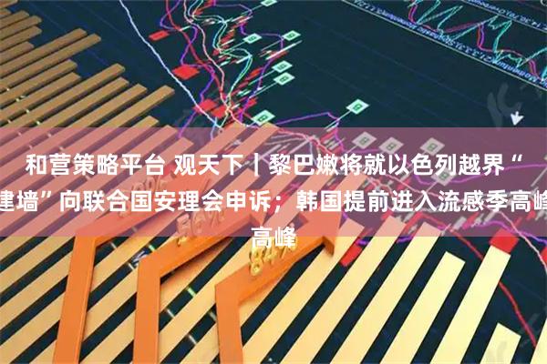 和营策略平台 观天下｜黎巴嫩将就以色列越界“建墙”向联合国安理会申诉；韩国提前进入流感季高峰
