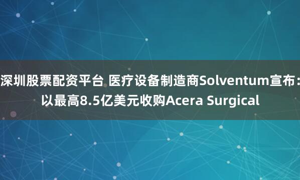 深圳股票配资平台 医疗设备制造商Solventum宣布：以最高8.5亿美元收购Acera Surgical