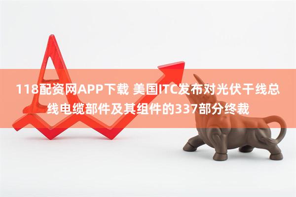 118配资网APP下载 美国ITC发布对光伏干线总线电缆部件及其组件的337部分终裁