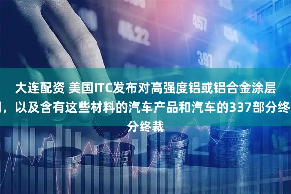 大连配资 美国ITC发布对高强度铝或铝合金涂层钢，以及含有这些材料的汽车产品和汽车的337部分终裁