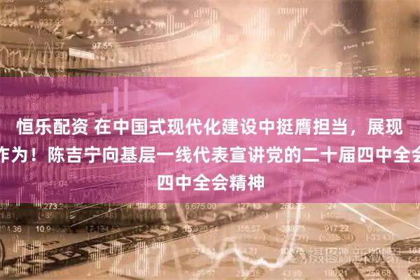 恒乐配资 在中国式现代化建设中挺膺担当，展现更大作为！陈吉宁向基层一线代表宣讲党的二十届四中全会精神