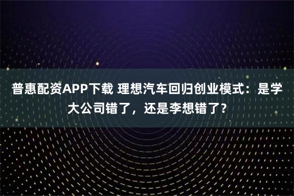 普惠配资APP下载 理想汽车回归创业模式：是学大公司错了，还是李想错了？