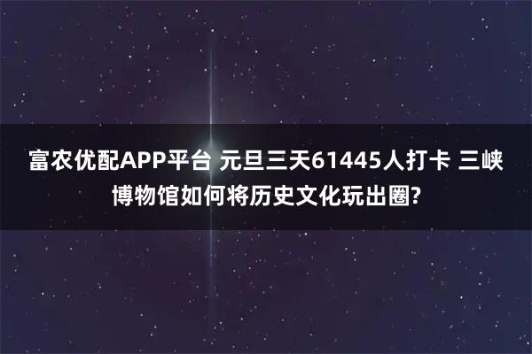 富农优配APP平台 元旦三天61445人打卡 三峡博物馆如何将历史文化玩出圈?