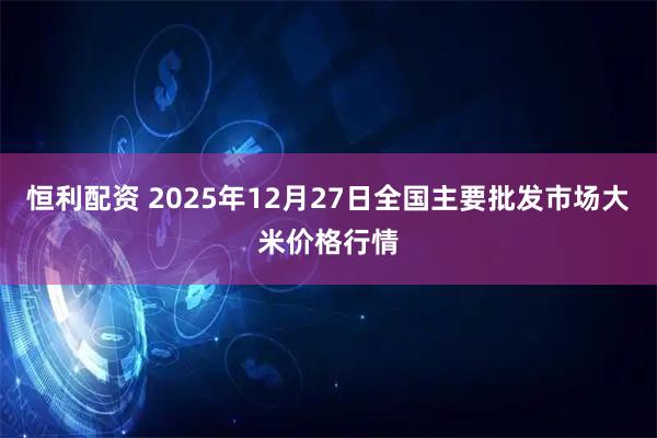 恒利配资 2025年12月27日全国主要批发市场大米价格行情