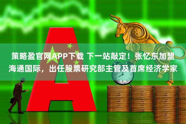 策略盈官网APP下载 下一站敲定！张忆东加盟海通国际，出任股票研究部主管及首席经济学家