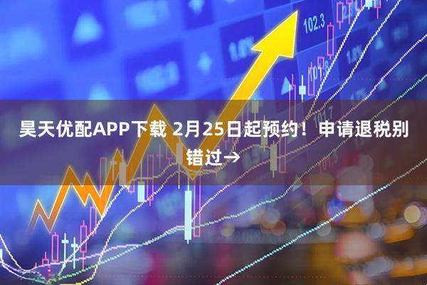 昊天优配APP下载 2月25日起预约！申请退税别错过→