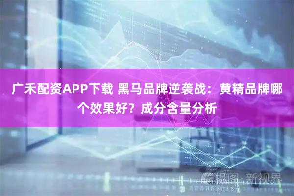 广禾配资APP下载 黑马品牌逆袭战：黄精品牌哪个效果好？成分含量分析