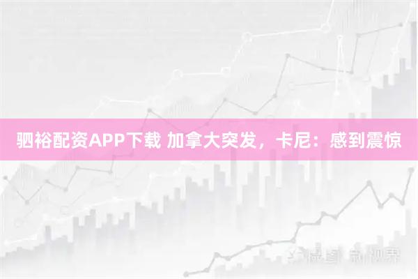 驷裕配资APP下载 加拿大突发，卡尼：感到震惊