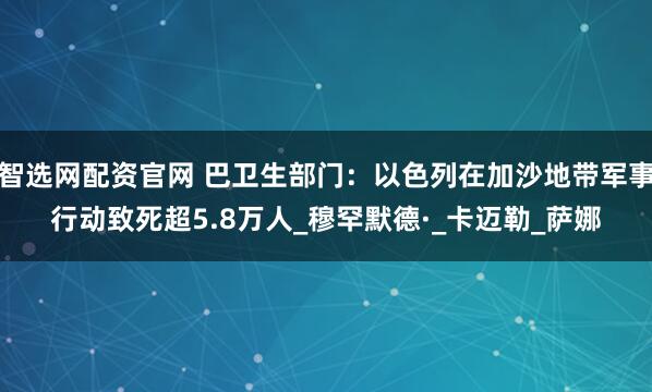 智选网配资官网 巴卫生部门：以色列在加沙地带军事行动致死超5.8万人_穆罕默德·_卡迈勒_萨娜