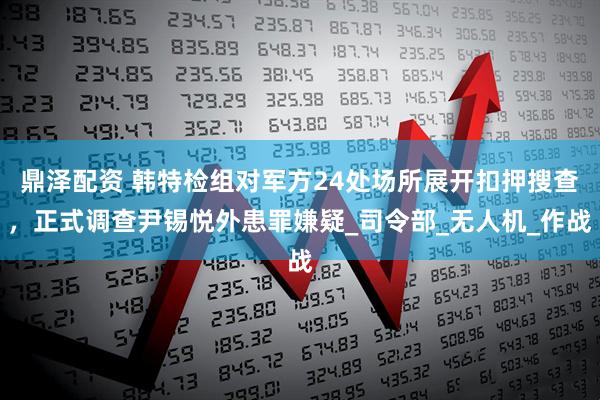 鼎泽配资 韩特检组对军方24处场所展开扣押搜查，正式调查尹锡悦外患罪嫌疑_司令部_无人机_作战