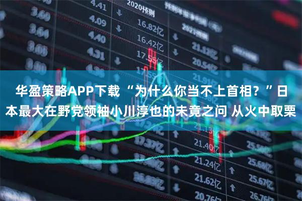 华盈策略APP下载 “为什么你当不上首相？”日本最大在野党领袖小川淳也的未竟之问 从火中取栗