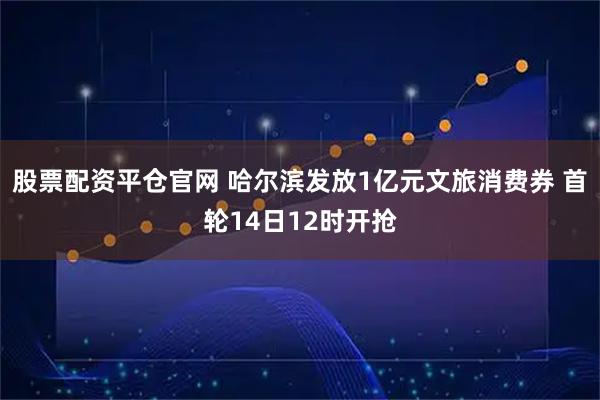 股票配资平仓官网 哈尔滨发放1亿元文旅消费券 首轮14日12时开抢