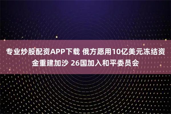 专业炒股配资APP下载 俄方愿用10亿美元冻结资金重建加沙 26国加入和平委员会