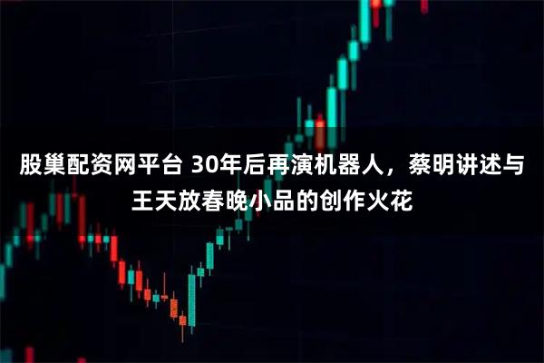 股巢配资网平台 30年后再演机器人，蔡明讲述与王天放春晚小品的创作火花