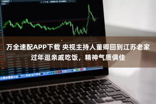 万全速配APP下载 央视主持人董卿回到江苏老家过年逛亲戚吃饭，精神气质俱佳