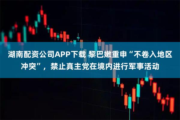 湖南配资公司APP下载 黎巴嫩重申“不卷入地区冲突”，禁止真主党在境内进行军事活动
